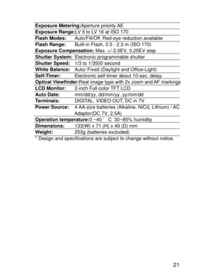 Page 18Downloaded from www.Manualslib.com manuals search engine 21
Exposure Metering:Aperture priority AE
Exposure Range:LV 6 to LV 16 at ISO 170
Flash Modes:Auto/Fill/Off. Red-eye reduction available
Flash Range:Built-in Flash, 0.5 - 2.3 m (ISO 170)
Exposure Compensation: Max. +/-2.0EV, 0.25EV step
Shutter System:Electronic programmable shutter
Shutter Speed:1/3 to 1/3500 second
White Balance:Auto/ Fixed (Daylight and Office-Light)
Self-Timer:Electronic self-timer about 10-sec. delay.
Optical Viewfinder:Real...