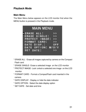 Page 28Downloaded from www.Manualslib.com manuals search engine 31
Playback Mode
Main Menu
The Main Menu below appears on the LCD monitor first when the
MENU button is pressed in the Playback mode.
* ERASE ALL - Erase all images captured by camera on the Compact
  Flash card
* ERASE SINGLE- Erase a selected image  on the LCD monitor
* PROTECT IMAGE- Lock /unlock a selected one image  on the LCD
   monitor
* FORMAT CARD - Format a CompactFlash card inserted in the
  camera
* DATE DISPLAY - Display or hide the...