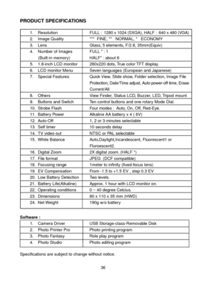 Page 3736
PRODUCT SPECIFICATIONS1.Resolution FULL :  1280 x 1024 (SXGA), HALF :  640 x 480 (VGA)
2.Image Quality ***  FINE, **   NORMAL, *   ECONOMY
3. Lens Glass, 5 elements, F/2.8, 35mm(Equiv)
4.  Number of Images FULL * : 1
         (Built-in memory) HALF* : about 6                               
5.  1.8-inch LCD monitor 280x220 dots, True color TFT display.
6.  LCD monitor Menu Seven languages (European and Japanese)
7.  Special Features Quick View, Slide show, Folder selection, Image File 
Protection,...