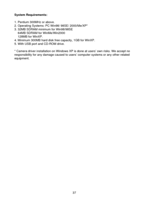 Page 3837System Requirements:
1. Pentium 300MHz or above. 2. Operating Systems: PC Win98/ 98SE/ 2000/Me/XP*3. 32MB SDRAM minimum for Win98/98SE    64MB SDRAM for WinMe/Win2000    128MB for WinXP.4. Minimum 300MB hard disk free capacity, 1GB for WinXP.5. With USB port and CD-ROM drive.
* Camera driver installation on Windows XP is done at users’ own risks. We accept noresponsibility for any damage caused to users’ computer systems or any other relatedequipment. 