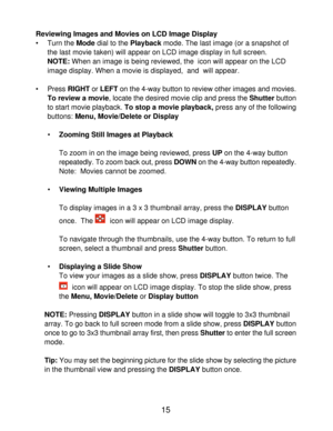 Page 17Downloaded from www.Manualslib.com manuals search engine 15
Reviewing Images and Movies on LCD Image Display
• Turn the Mode dial to the Playback mode. The last image (or a snapshot of
the last movie taken) will appear on LCD image display in full screen.
NOTE: When an image is being reviewed, the  icon will appear on the LCD
image display. When a movie is displayed,  and  will appear.
• Press RIGHT or LEFT on the 4-way button to review other images and movies.
To review a movie, locate the desired movie...