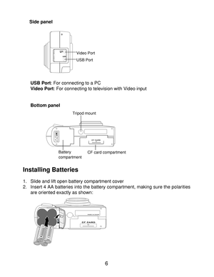 Page 8Downloaded from www.Manualslib.com manuals search engine Menu button: The button will invoke or hide the option and setting menus on       Side panel
USB Port: For connecting to a PC Video Port: For connecting to television with Video input
Bottom panel
Installing Batteries
1. Slide and lift open battery compartment cover
2. Insert 4 AA batteries into the battery compartment, making sure the polarities
are oriented exactly as shown:6
Video Port
USB Port
Tripod mount
Battery compartmentCF card compartment  