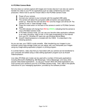 Page 13Downloaded from www.Manualslib.com manuals search engine  
Page 13 of 16 
4.4 PC/Web Camera Mode 
 
Not only does our camera capture still images and movies clips but it can also we used to 
transfer live video to your PC for applications such as video conferencing and video 
production. Here’s how to use the Vivicam 3632 in the PC/Web Camera mode: 
 
