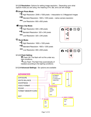 Page 7Downloaded from www.Manualslib.com manuals search engine  
Page 7 of 16 
3.1.2.2 Resolution: Options for setting image resolution.  Depending upon what 
capture mode you are using, the meaning of Hi, Std, and Low will change: 
 
 Single Photo Mode: 
 High Resolution: 2048 x 1536 pixels – interpolation to 3 Megapixel images 
 Standard Resolution: 1600 x 1200 pixels – native camera resolution 
 Low Resolution: 800 x 600 pixels 
 
 
 Video Clip Mode: 
 High Resolution: 640 x 480 pixels 
 Standard...