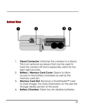 Page 16Downloaded from www.Manualslib.com manuals search engine  
 11
Bottom View 
 
1. Tripod Connector: Attaches the camera to a tripod. 
This is an optional accessory that can be used to 
hold the camera still and is especially useful for low 
light night pictures. 
2. Battery / Memory Card Cover: Opens to allow 
access to the battery chambers as well as the 
memory card slot. 
3. Memory Card Slot: Receives a SmartMedia™ card 
to store images. For more information on this see the 
Storage Media section of...