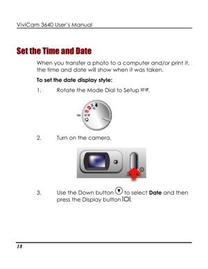 Page 23Downloaded from www.Manualslib.com manuals search engine ViviCam 3640 User’s Manual 
18 
Set the Time and Date 
When you transfer a photo to a computer and/or print it, 
the time and date will show when it was taken.   
To set the date display style: 
1. Rotate the Mode Dial to Setup . 
 
2. Turn on the camera. 
 
3. Use the Down button  to select Date and then 
press the Display button .   