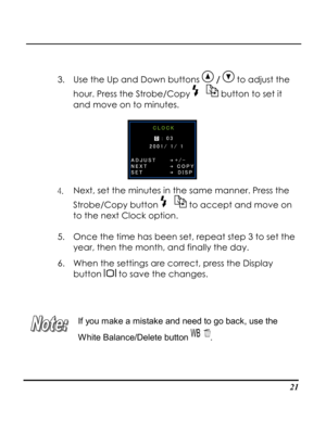 Page 26Downloaded from www.Manualslib.com manuals search engine  
 21
 
3. Use the Up and Down buttons  /  to adjust the 
hour. Press the Strobe/Copy  button to set it 
and move on to minutes.  
 
4. Next, set the minutes in the same manner. Press the 
Strobe/Copy button  to accept and move on 
to the next Clock option. 
5. Once the time has been set, repeat step 3 to set the 
year, then the month, and finally the day.  
6. When the settings are correct, press the Display 
button  to save the changes. 
 
 
 
If...
