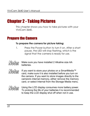 Page 27Downloaded from www.Manualslib.com manuals search engine ViviCam 3640 User’s Manual 
22 
Chapter 2 - Taking Pictures 
This chapter shows you how to take pictures with your 
ViviCam 3640.  
Prepare the Camera 
To prepare the camera for picture taking: 
1. Press the Power button to turn it on. After a short 
pause, the LED will stop flashing, which is the 
signal that the camera is ready for use. 
 
 
Make sure you have installed 2 Alkaline size AA 
batteries.  
 
If you want to store your photos on a...