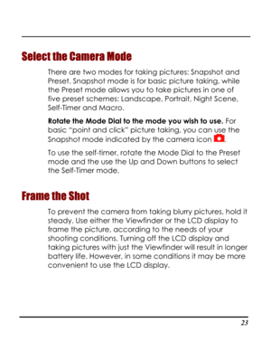Page 28Downloaded from www.Manualslib.com manuals search engine  
 23
Select the Camera Mode 
There are two modes for taking pictures: Snapshot and 
Preset. Snapshot mode is for basic picture taking, while 
the Preset mode allows you to take pictures in one of 
five preset schemes: Landscape, Portrait, Night Scene, 
Self-Timer and Macro. 
Rotate the Mode Dial to the mode you wish to use. For 
basic “point and click” picture taking, you can use the 
Snapshot mode indicated by the camera icon .  
To use the...