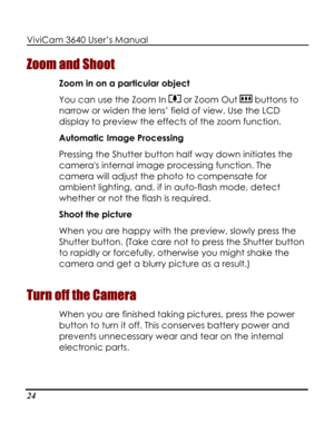 Page 29Downloaded from www.Manualslib.com manuals search engine ViviCam 3640 User’s Manual 
24 
Zoom and Shoot 
Zoom in on a particular object 
You can use the Zoom In  or Zoom Out  buttons to 
narrow or widen the lens’ field of view. Use the LCD 
display to preview the effects of the zoom function. 
Automatic Image Processing 
Pressing the Shutter button half way down initiates the 
cameras internal image processing function. The 
camera will adjust the photo to compensate for 
ambient lighting, and, if in...