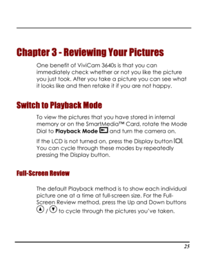 Page 30Downloaded from www.Manualslib.com manuals search engine  
 25
Chapter 3 - Reviewing Your Pictures 
One benefit of ViviCam 3640s is that you can 
immediately check whether or not you like the picture 
you just took. After you take a picture you can see what 
it looks like and then retake it if you are not happy.  
Switch to Playback Mode 
To view the pictures that you have stored in internal 
memory or on the SmartMedia™ Card, rotate the Mode 
Dial to Playback Mode  and turn the camera on. 
If the LCD is...