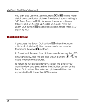 Page 31Downloaded from www.Manualslib.com manuals search engine ViviCam 3640 User’s Manual 
26 
You can also use the Zoom buttons  /  to see more 
detail on a particular picture. The default zoom setting is 
x1; Press Zoom In  to increase the zoom ratios as 
follows: x1.0, x1.5, x2.0, x2.5, x3.0, x3.5, x4.0. Press the 
Zoom Out button  to decrease zoom ratios (from x4.0 
down to x1.) 
Thumbnail Review 
If you press the Zoom Out button  when the zoom 
ratio is at x1 (default), the camera switches over to...