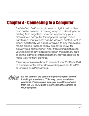Page 32Downloaded from www.Manualslib.com manuals search engine  
 27
Chapter 4 - Connecting to a Computer 
The ViviCam 3640 stores pictures as digital data rather 
than on film. Instead of making a trip to a developer and 
printing from negatives, you can simply copy your 
pictures to a computer for long-term storage. Once 
transferred, your pictures can be viewed, printed, sent to 
friends and family via e-mail, or saved to any removable 
media device (such as floppy disk or CD-ROM) for 
delivery to a...