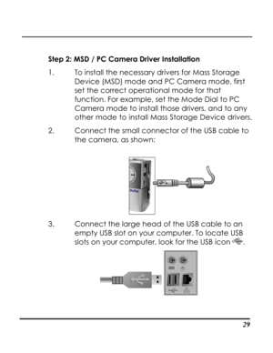 Page 34Downloaded from www.Manualslib.com manuals search engine  
 29
Step 2: MSD / PC Camera Driver Installation 
1. To install the necessary drivers for Mass Storage 
Device (MSD) mode and PC Camera mode, first 
set the correct operational mode for that 
function. For example, set the Mode Dial to PC 
Camera mode to install those drivers, and to any 
other mode to install Mass Storage Device drivers. 
2. Connect the small connector of the USB cable to 
the camera, as shown: 
 
3. Connect the large head of the...