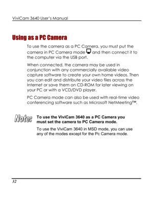 Page 37Downloaded from www.Manualslib.com manuals search engine ViviCam 3640 User’s Manual 
32 
Using as a PC Camera 
To use the camera as a PC Camera, you must put the 
camera in PC Camera mode  and then connect it to 
the computer via the USB port. 
When connected, the camera may be used in 
conjunction with any commercially available video 
capture software to create your own home videos. Then 
you can edit and distribute your video files across the 
Internet or save them on CD-ROM for later viewing on 
your...