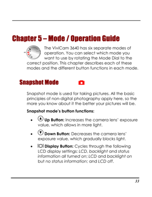 Page 38Downloaded from www.Manualslib.com manuals search engine  
 33
Chapter 5 
m 3640 has six separate modes of 
operation. You can select which mode you 
correct p 
 
Snapshot Mode 
– Mode / Operation Guide 
The ViviCa
want to use by rotating the Mode Dial to the 
osition. This chapter describes each of these
modes and the different button functions in each mode.
 
Snapshot mode is used for tag pictures. All the basic 
principles of non-digital photography apply here, so the 
kin
more you know about it the...