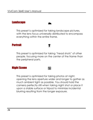 Page 41Downloaded from www.Manualslib.com manuals search engine ViviCam 3640 User’s Manual 
36 
Landscape  
This preset is optimized for taking landscape pictures, 
with the lens focus universally distributed to encompass 
Por
everything within the entire frame. 
trait  
This preset is optimized for tang “head shots” of other 
people, focusing more on the center of the frame than 
Nig
ki
the peripheral parts. 
ht Scene  
This preset is optimized for tag photos at night, 
opening the lens aperture wider and...