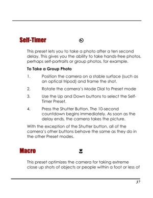 Page 42Downloaded from www.Manualslib.com manuals search engine  
 37
Self-Timer  
This preset lets you to take a photo after a ten second 
delay. This gives you the ability to take hands-free photos, 
perhaps self-portraits or group photos, for example.  
To Take a Group Photo 
1. Position the camera on a stable surface (such as 
an optical tripod) and frame the shot. 
2. Rotate the camera’s Mode Dial to Preset mode 
3. Use the Up and Down buttons to select the Self-
Timer Preset.  
4. Press the Shutter...