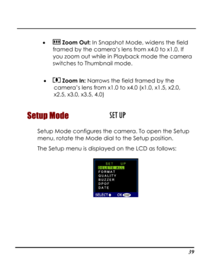 Page 44Downloaded from www.Manualslib.com manuals search engine  
 39
•  Zoom Out: In Snapshot Mode, widens the field 
framed by the camera’s lens from x4.0 to x1.0. If 
you zoom out while in Playback mode the camera 
switches to Thumbnail mode. 
 
•  Zoom In: Narrows the field framed by the 
camera’s lens from x1.0 to x4.0 (x1.0, x1.5, x2.0, 
x2.5, x3.0, x3.5, 4.0) 
Setup Mode  
Setup Mode configures the camera. To open the Setup 
menu, rotate the Mode dial to the Setup position. 
The Setup menu is displayed...