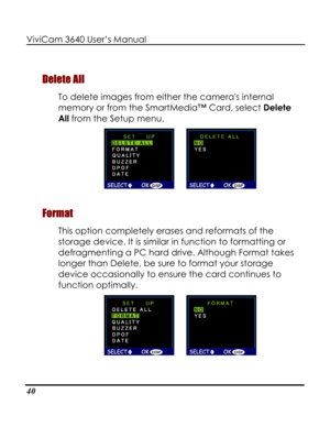 Page 45Downloaded from www.Manualslib.com manuals search engine ViviCam 3640 User’s Manual 
40 
Delete All 
To delete images from either the cameras internal 
memory or from the SmartMedia™ Card, select Delete 
All from the Setup menu.  
      
Format 
This option completely erases and reformats of the 
storage device. It is similar in function to formatting or 
defragmenting a PC hard drive. Although Format takes 
longer than Delete, be sure to format your storage 
device occasionally to ensure the card...