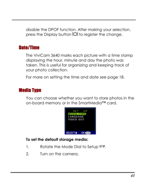 Page 48Downloaded from www.Manualslib.com manuals search engine  
 43
disable the DPOF function. After making your selection, 
press the Display button  to register the change. 
Date/Time 
The ViviCam 3640 marks each picture with a time stamp 
displaying the hour, minute and day the photo was 
taken. This is useful for organizing and keeping track of 
your photo collection.   
For more on setting the time and date see page 18. 
Media Type 
You can choose whether you want to store photos in the 
on-board memory...