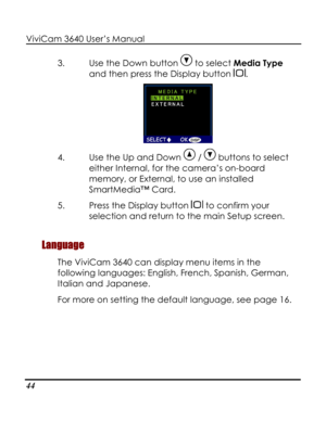 Page 49Downloaded from www.Manualslib.com manuals search engine ViviCam 3640 User’s Manual 
44 
3. Use the Down button  to select Media Type 
and then press the Display button . 
 
4. Use the Up and Down  /  buttons to select 
either Internal, for the camera’s on-board 
memory, or External, to use an installed 
SmartMedia™ Card. 
5. Press the Display button  to confirm your 
selection and return to the main Setup screen. 
Language 
The ViviCam 3640 can display menu items in the 
following languages: English,...