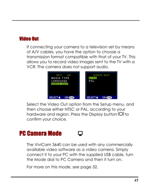 Page 50Downloaded from www.Manualslib.com manuals search engine  
 45
Video Out 
If connecting your camera to a television set by means 
of A/V cables, you have the option to choose a 
transmission format compatible with that of your TV. This 
allows you to record video images sent to the TV with a 
VCR. The camera does not support audio. 
      
Select the Video Out option from the Setup menu, and 
then choose either NTSC or PAL, according to your 
hardware and region. Press the Display button  to 
confirm...