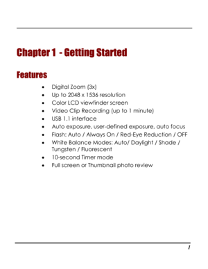 Page 6Downloaded from www.Manualslib.com manuals search engine  
  1
Chapter 1  - Getting Started 
Features 
• Digital Zoom (3x) 
• Up to 2048 x 1536 resolution 
• Color LCD viewfinder screen 
• Video Clip Recording (up to 1 minute) 
• USB 1.1 interface 
• Auto exposure, user-defined exposure, auto focus 
• Flash: Auto / Always On / Red-Eye Reduction / OFF  
• White Balance Modes: Auto/ Daylight / Shade / 
Tungsten / Fluorescent 
• 10-second Timer mode 
• Full screen or Thumbnail photo review   