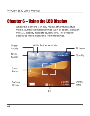 Page 51Downloaded from www.Manualslib.com manuals search engine ViviCam 3640 User’s Manual 
46 
Chapter 6 – Using the LCD Display 
When the camera is in any mode other than Setup 
mode, current camera settings such as zoom, icons on 
the LCD display indicate quality, etc. This chapter 
describes these icons and their meanings. 
 
 White Balance Mode 
 
Preset 
Mode Pictures 
Flash 
Mode Quality 
Zoom 
Ratio 
Date / 
Time 
Battery 
Status 
EV    