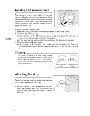 Page 15Downloaded from www.Manualslib.com manuals search engine 14
E
Loading a SD memory card
The camera comes with 8MB of internal
memory, allowing you to store images and video
clips in the camera. However, you can expand
the memory capacity by using an optional SD
memory card so that you can store more im-
ages and video clips.
1. Make sure the camera is off.
2. Slide the battery/SD card cover in the direction of the OPEN arrow.
3. Insert the SD memory card.
 The front side of the SD memory card (printed...