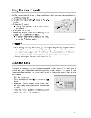 Page 22Downloaded from www.Manualslib.com manuals search engine 21
E
Using the macro mode
Use the macro mode to shoot a close-up of the subject, such as flowers or insects.
1. Turn the camera on.
2. Turn the mode dial to the 
 mode or the mode.
3. Press the  button.
 The 
 icon appears on the LCD monitor
and status LCD.
4. Compose the picture.
5. Press the shutter button down halfway, then
press it the rest of the way down.
 To cancel macro photography at any time,
press the 
 button again.
NOTE
• When...