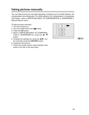 Page 24Downloaded from www.Manualslib.com manuals search engine 23
E
Taking pictures manually
You can take pictures by manually adjusting conditions such as white balance, EV
compensation and sharpness. For white balance, EV compensation or sharpness
information, refer to WHITE BALANCE, EV COMPENSATION or SHARPNESS in
Manual Record menu.
To take pictures manually:
1. Turn the camera on.
2. Turn the mode dial to the 
 mode.
3. Press the 
 button.
4. Move to WHITE BALANCE, EV COMPENSA-
TION or SHARPNESS by using...