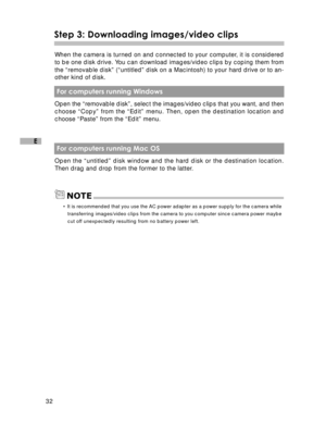 Page 33Downloaded from www.Manualslib.com manuals search engine 32
E
Step 3: Downloading images/video clips
When the camera is turned on and connected to your computer, it is considered
to be one disk drive. You can download images/video clips by coping them from
the “removable disk” (“untitled” disk on a Macintosh) to your hard drive or to an-
other kind of disk.
 For computers running Windows
Open the “removable disk”, select the images/video clips that you want, and then
choose “Copy” from the “Edit” menu....