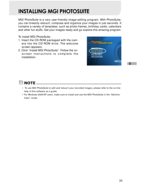 Page 34Downloaded from www.Manualslib.com manuals search engine 33
E
INSTALLING MGI PHOTOSUITE
MGI PhotoSuite is a very user-friendly image-editing program. With PhotoSuite,
you can breezily retouch, compose and organize your images in just seconds. It
contains a variety of templates, such as photo frames, birthday cards, calendars
and other fun stuffs. Get your images ready and go explore this amazing program.
To install MGI PhotoSuite:
1. Insert the CD-ROM packaged with the cam-
era into the CD-ROM drive. The...