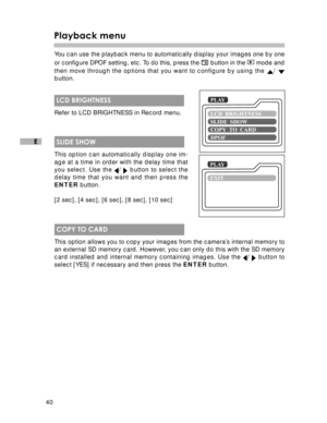 Page 41Downloaded from www.Manualslib.com manuals search engine 40
E
Playback menu
You can use the playback menu to automatically display your images one by one
or configure DPOF setting, etc. To do this, press the 
 button in the  mode and
then move through the options that you want to configure by using the 
/ button.
 LCD BRIGHTNESS
Refer to LCD BRIGHTNESS in Record menu.
 SLIDE SHOW
This option can automatically display one im-
age at a time in order with the delay time that
you select. Use the 
/  button...