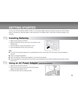 Page 13Downloaded from www.Manualslib.com manuals search engine 13
GETTING STARTED
You can use 2 AA size batteries (Alkaline, Ni-MH), or an AC power adapter (optional accessory) to power the camera. Battery
power is convenient for capturing images or video clips while an AC adapter power is useful when transferring images to your
computer.
Installing Batteries
1. Make sure the camera is turned off.
2. Slide the battery/SD memory card cover in the direction of the
[OPEN] arrow.
3. Insert the batteries, noting...