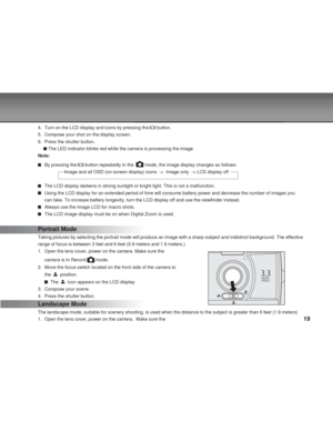 Page 19Downloaded from www.Manualslib.com manuals search engine 19
4. Turn on the LCD display and icons by pressing the  button.
5. Compose your shot on the display screen.
6. Press the shutter button.
 The LED indicator blinks red while the camera is processing the image.
Note:
By pressing the  button repeatedly in the   mode, the image display changes as follows:
                     Image and all OSD (on-screen display) icons  ->  \
Image only  -> LCD display off
The LCD display darkens in strong sunlight or...