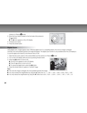 Page 20Downloaded from www.Manualslib.com manuals search engine 20
camera is in Record  mode.
2. Move the focus switch located on the front side of the camera to
the 
 position.
  The   icon appears on the LCD display.
3. Compose your scene.
4. Press the shutter button.
Digital Zoom
Using digital zoom, images appear closer. Whereas digital zoom is a compelling feature, the more an image is enlarged
(zoomed), the more pixilated (grainier) the image will appear. The digital zoom function is only available when...