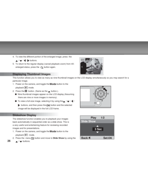 Page 26Downloaded from www.Manualslib.com manuals search engine 26
4. To view the different portion of the enlarged image, press  the
 /  /  /  buttons.
5. To return to the regular display (cancel playback zoom) from 4X-
enlarged status, press the  
 button again.
Displaying Thumbnail Images
This function allows you to view as many as nine thumbnail images on the LCD display simultaneously so you may search for a
particular image.
1. Power on the camera, and toggle the 
 button to the
playback 
 mode.
2. Press...