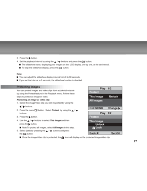 Page 27Downloaded from www.Manualslib.com manuals search engine 27
3. Press the  button.
4. Set the playback interval by using the 
 /  buttons and press the  button.
  The slideshow starts, displaying your images on the  LCD display, one by one, at the set interval.
  To stop the slideshow display, press the  button.
Note:
  You can adjust the slideshow display interval from 0 to 30 seconds.
  If you set the interval to 0 seconds, the slideshow function is disabled.
Protecting Images
You can protect images and...