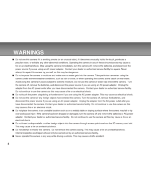 Page 4Downloaded from www.Manualslib.com manuals search engine 4
WARNINGS
Do not use this camera if it is emitting smoke (or an unusual odor), if it becomes unusually hot to the touch, produces a
peculiar noise, or exhibits any other abnormal conditions. Operating the camera in any of these circumstances may cause a
fire or an electrical shock. Stop using the camera immediately, turn the camera off, remove the batteries, and disconnect the
power source if you are using an AC power adapter.  Contact your dealer...