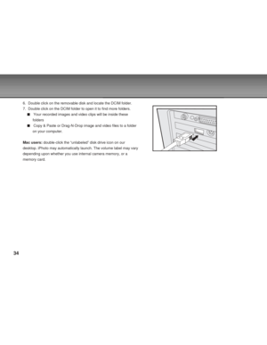 Page 34Downloaded from www.Manualslib.com manuals search engine 34
6. Double click on the removable disk and locate the DCIM folder.
7. Double click on the DCIM folder to open it to find more folders.
Your recorded images and video clips will be inside these
folders
Copy & Paste or Drag-N-Drop image and video files to a folder
on your computer.
Mac users: double-click the “unlabeled” disk drive icon on our
desktop. iPhoto may automatically launch. The volume label may vary
depending upon whether you use...