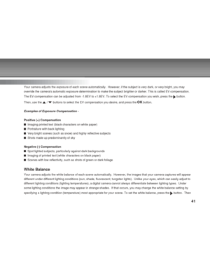 Page 41Downloaded from www.Manualslib.com manuals search engine 41
Exposure
Your camera adjusts the exposure of each scene automatically.  However, \
if the subject is very dark, or very bright, you may
override the cameras automatic exposure determination to make the subje\
ct brighter or darker. This is called EV compensation.
The EV compensation can be adjusted from -1.8EV to +1.8EV. To select the\
 EV compensation you wish, press the 
 button.
Then, use the 
 /  buttons to select the EV compensation you...