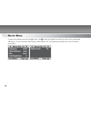 Page 44Downloaded from www.Manualslib.com manuals search engine 44
Movie Menu
To adjust movie settings, press the menu   button in the   mode and navigate to the option you wish to set by using the 
/  buttons.  For more information about Exposure, White balance, ISO, LCD \
brightness and Digital zoom, refer in the Record
menu section.
    Movie Clip  1/2    
Exposure        0.0EV
White Balance      Auto
ISO                        Auto
LCD Brightness         0
Exit:MENU     Page 
 
Digital Zoom On
    Movie...