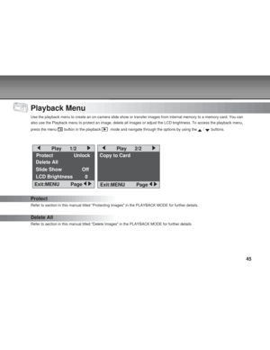 Page 45Downloaded from www.Manualslib.com manuals search engine 45
Playback Menu
Use the playback menu to create an on-camera slide show or transfer imag\
es from internal memory to a memory card. You can
also use the Playback menu to protect an image, delete all images or adj\
ust the LCD brightness. To access the playback menu,
press the menu 
 button in the playback   mode and navigate through the options by using the  /  buttons.
Protect
Refer to section in this manual titled Protecting Images in the...