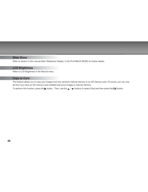 Page 46Downloaded from www.Manualslib.com manuals search engine 46
Slide Show
Refer to section in this manual titled Slideshow Display in the PLAYBACK MODE for further details.
LCD Brightness
Refer to LCD Brightness in the Record menu.
Copy to Card
This feature allows you to copy your images from the cameras internal memory to an SD memory card. Of course, you can only
do this if you have an SD memory card installed and some images in internal memory.
To perform this function, press the 
 button.  Then, use the...