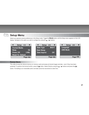 Page 47Downloaded from www.Manualslib.com manuals search engine 47
Setup Menu
Select your general camera preferences in the Setup mode. Toggle the  button until the Setup menu appears on the LCD
display. Navigate to the option you wish to configure by using the 
 /  buttons.
Date Type        M/D/Y
Format  Media
Format Media
This utility formats the internal memory (or memory card) and erases all stored images and data - even if they have been
protected. To perform the format function, press the 
 button. Select...