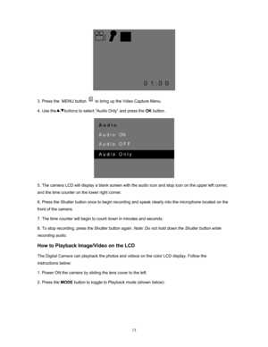 Page 15Downloaded from www.Manualslib.com manuals search engine  15
 
3. Press the  MENU button 
 to bring up the Video Capture Menu. 
4. Use the   /   buttons  to select “Audio Only” and press the OK button. 
 
5. The camera LCD will display a blank screen with the audio icon and stop icon on the upper left corner, 
and the time counter on the lower right corner. 
6. Press the Shutter button once to begin recording  and speak clearly into the microphone located on the 
front of the camera.  
7. The time...