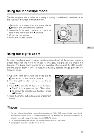 Page 2019
E
Using the landscape mode
The landscape mode, suitable for scenery shooting, is used when the distance to
the subject is between 1.9m and infinity.
1. Open the lens cover, then the mode dial to
 mode, and power on the camera.
2. Move the focus switch located on the front
side of the camera to the 
 position.
3. Compose the picture.
4. Press the shutter button.
• You can only set the digital zoom at the resolution of 2048x1536 pixels; digital zoom is not
available at the resolution of 1024x768 pixels...