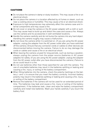 Page 54
E
CAUTIONS
 Do not place the camera in damp or dusty locations. This may cause a fire or an
electrical shock.
 Do not place the camera in a location affected by oil fumes or steam, such as
near a cooking stove or humidifier. This may cause a fire or an electrical shock.
 Exposure to high temperatures may adversely affect the camera case and in-
ternal components and may cause a fire.
 Do not cover or wrap the camera or the AC power adapter with a cloth or quilt.
This may cause heat to build up and...